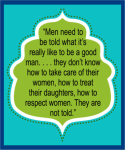 "Men are not told what it's really like to be a good man. . . . they don't take care of their women, how to treat their daughters, how to respect women. They are not told."